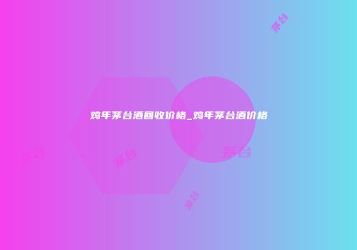 鸡年茅台酒回收价格_鸡年茅台酒价格