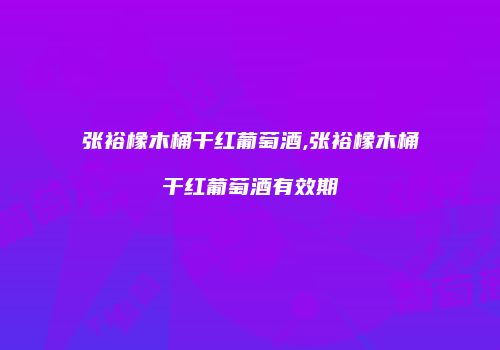张裕橡木桶干红葡萄酒,张裕橡木桶干红葡萄酒有效期