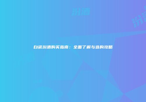 白瓷汾酒购买指南：全面了解与选购攻略