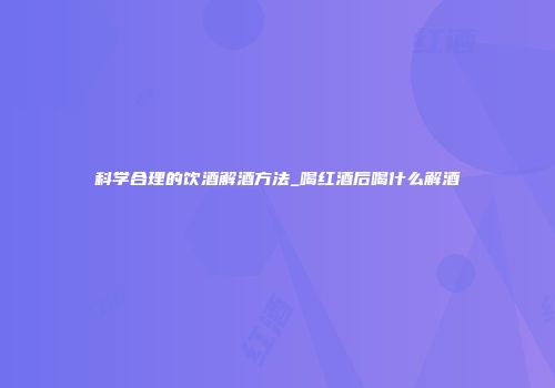 科学合理的饮酒解酒方法_喝红酒后喝什么解酒