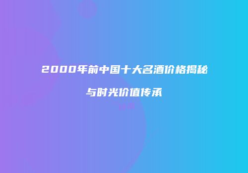 2000年前中国十大名酒价格揭秘与时光价值传承