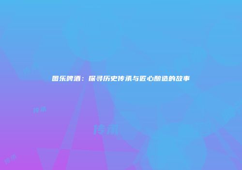 图乐啤酒：探寻历史传承与匠心酿造的故事