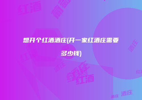 想开个红酒酒庄(开一家红酒庄需要多少钱)