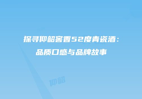 探寻仰韶窖香52度青瓷酒：品质口感与品牌故事