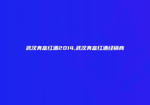 武汉奔富红酒2014,武汉奔富红酒经销商
