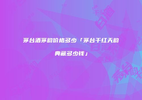 茅台酒茅韵价格多少「茅台干红天韵典藏多少钱」