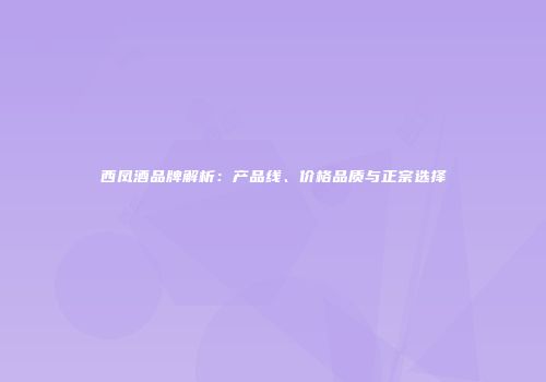 西凤酒品牌解析：产品线、价格品质与正宗选择