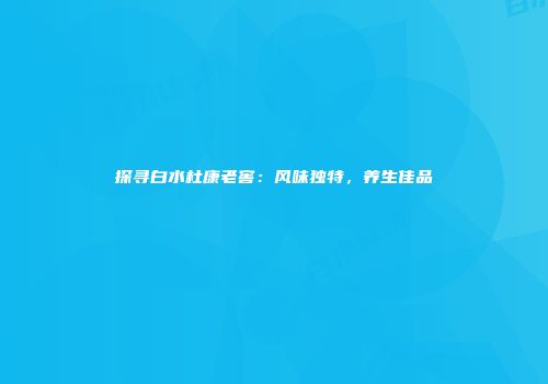 探寻白水杜康老窖：风味独特，养生佳品