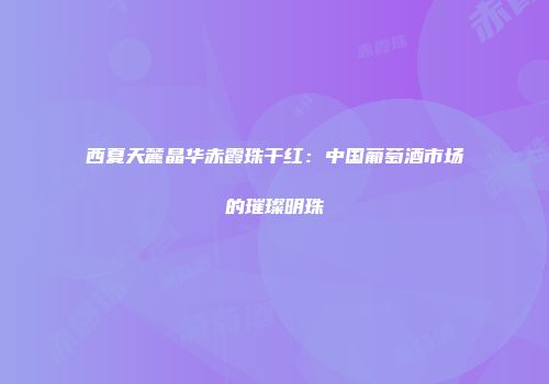 西夏天麓晶华赤霞珠干红：中国葡萄酒市场的璀璨明珠