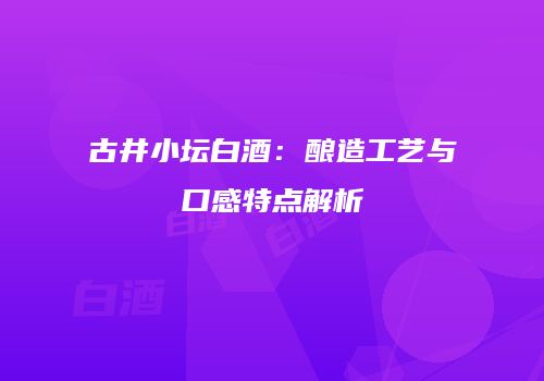 古井小坛白酒：酿造工艺与口感特点解析