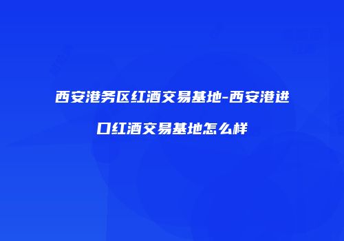 西安港务区红酒交易基地-西安港进口红酒交易基地怎么样
