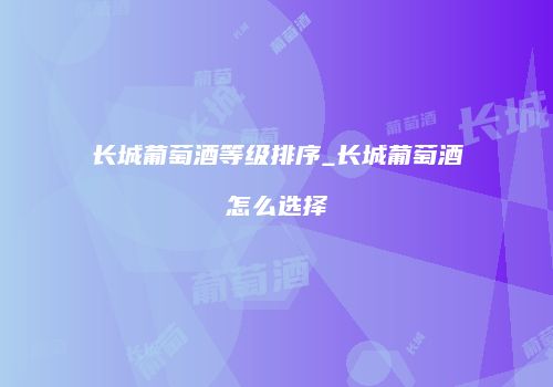 长城葡萄酒等级排序_长城葡萄酒怎么选择