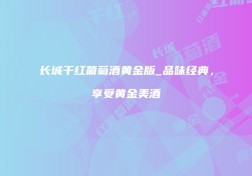 长城干红葡萄酒黄金版_品味经典，享受黄金美酒