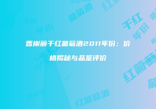 香榭丽干红葡萄酒2011年份：价格揭秘与品鉴评价