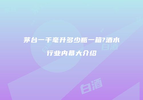 茅台一千毫升多少瓶一箱?酒水行业内幕大介绍
