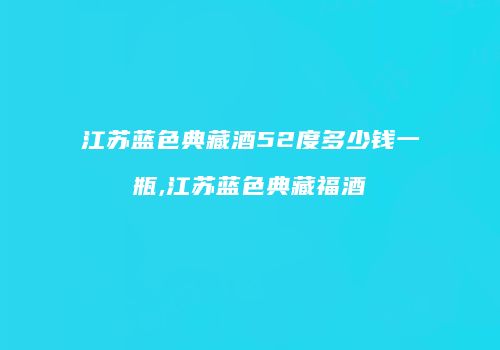 江苏蓝色典藏酒52度多少钱一瓶,江苏蓝色典藏福酒