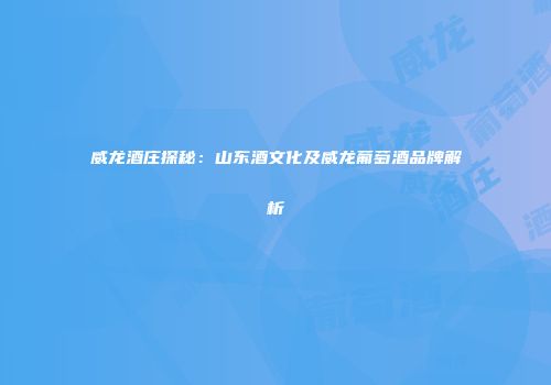 威龙酒庄探秘：山东酒文化及威龙葡萄酒品牌解析