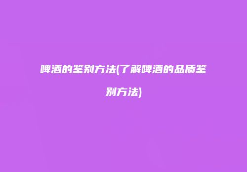 啤酒的鉴别方法(了解啤酒的品质鉴别方法)