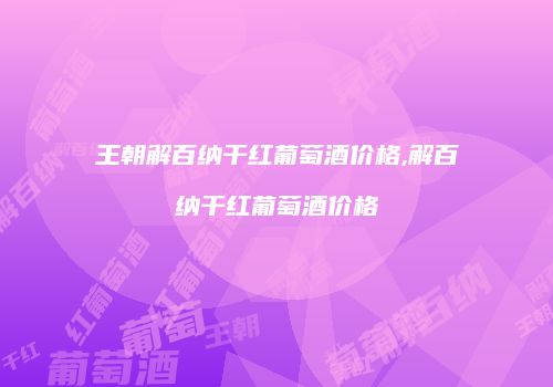 王朝解百纳干红葡萄酒价格,解百纳干红葡萄酒价格