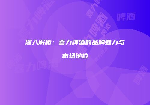 深入解析：喜力啤酒的品牌魅力与市场地位