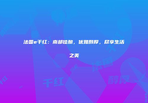法国e干红：南部佳酿，优雅醇厚，尽享生活之美