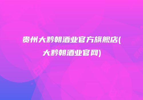 贵州大黔朝酒业官方旗舰店(大黔朝酒业官网)