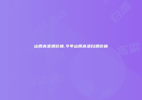 山西高粱酒价格,今年山西高梁白酒价格
