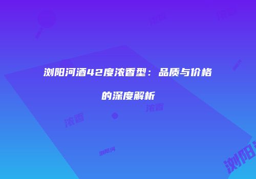 浏阳河酒42度浓香型：品质与价格的深度解析