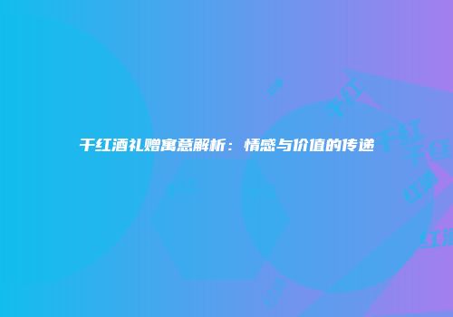 干红酒礼赠寓意解析：情感与价值的传递
