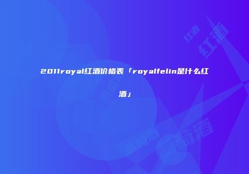 2011royal红酒价格表「royalfelin是什么红酒」