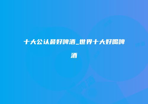 十大公认最好啤酒_世界十大好喝啤酒