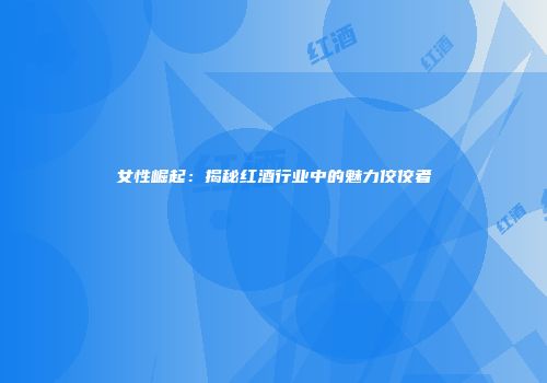 女性崛起：揭秘红酒行业中的魅力佼佼者
