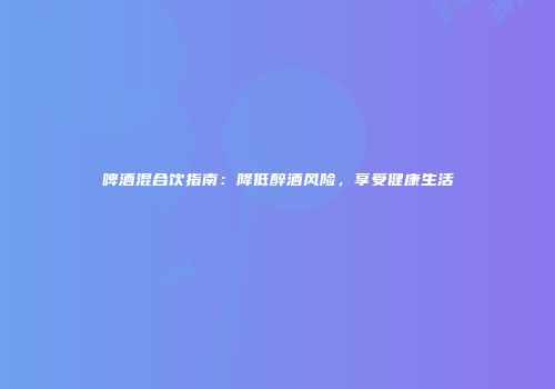 啤酒混合饮指南：降低醉酒风险，享受健康生活