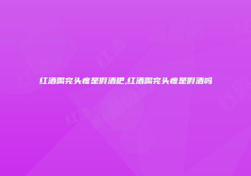 红酒喝完头疼是假酒吧,红酒喝完头疼是假酒吗