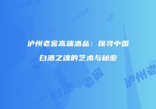 泸州老窖高端酒品：探寻中国白酒之魂的艺术与秘密