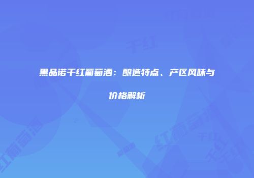 黑品诺干红葡萄酒：酿造特点、产区风味与价格解析