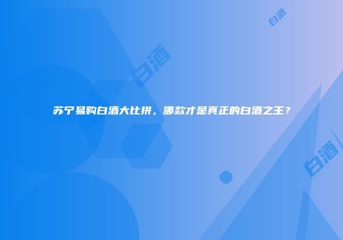 苏宁易购白酒大比拼，哪款才是真正的白酒之王？