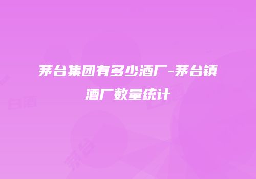 茅台集团有多少酒厂-茅台镇酒厂数量统计