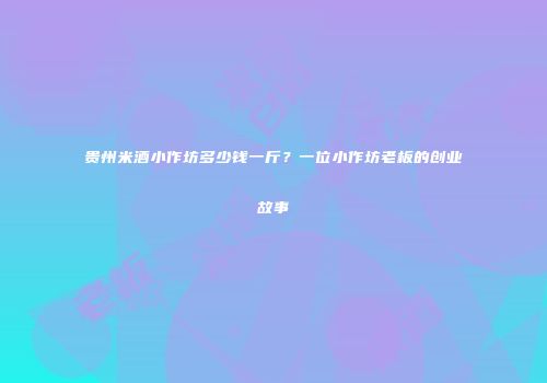 贵州米酒小作坊多少钱一斤？一位小作坊老板的创业故事