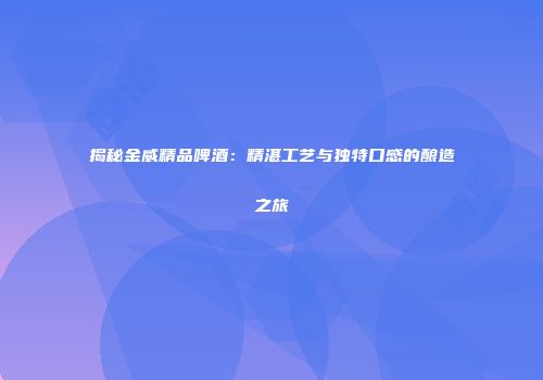 揭秘金威精品啤酒：精湛工艺与独特口感的酿造之旅