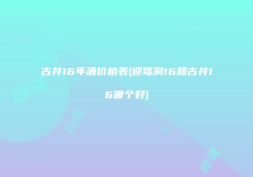 古井16年酒价格表(迎驾洞16和古井16哪个好)