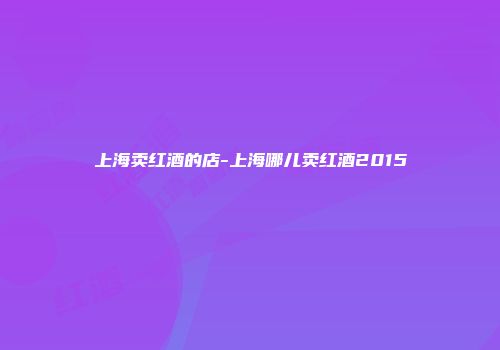 上海卖红酒的店-上海哪儿卖红酒2015