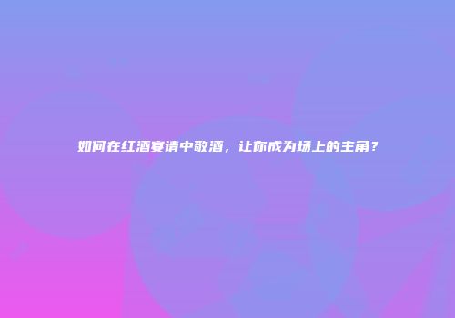 如何在红酒宴请中敬酒，让你成为场上的主角？