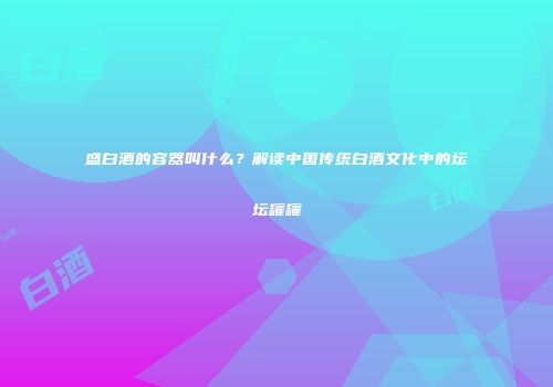 盛白酒的容器叫什么？解读中国传统白酒文化中的坛坛罐罐