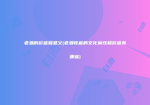 老酒的价值和意义(老酒收藏的文化属性和价值有哪些)