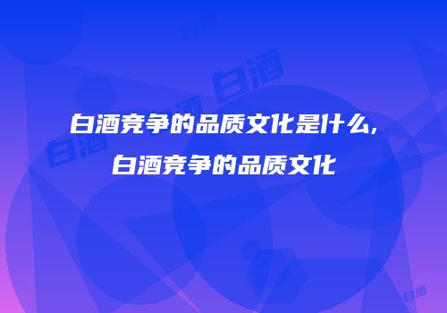 白酒竞争的品质文化是什么,白酒竞争的品质文化