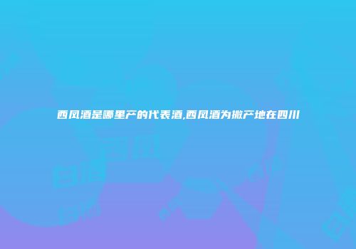 西凤酒是哪里产的代表酒,西凤酒为撒产地在四川
