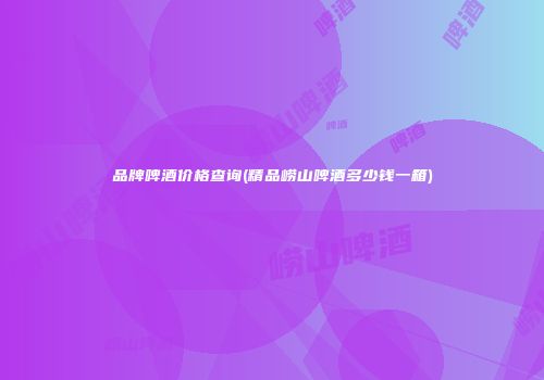 品牌啤酒价格查询(精品崂山啤酒多少钱一箱)