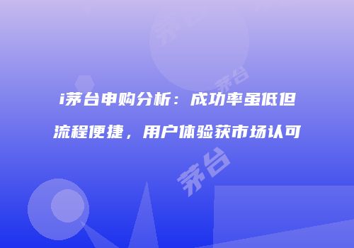 i茅台申购分析：成功率虽低但流程便捷，用户体验获市场认可