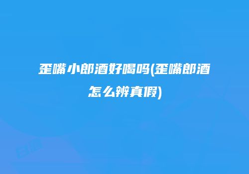 歪嘴小郎酒好喝吗(歪嘴郎酒怎么辨真假)